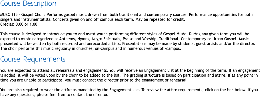 Course Description MUSC 115 - Gospel Choir: Performs gospel music drawn from both traditional and contemporary sources. Performance opportunities for both singers and instrumentalists. Concerts given on and off campus each term. May be repeated for credit.
Credits: 0.00 or 1.00 This course is designed to introduce you to and assist you in performing different styles of Gospel Music. During any given term you will be exposed to music categorized as Anthems, Hymns, Negro Spirituals, Praise and Worship, Traditional, Contemporary or Urban Gospel. Music presented will be written by both recorded and unrecorded artists. Presentations may be made by students, guest artists and/or the director. The choir performs this music regularly in churches, on-campus and in numerous venues off-campus. Course Requirements You are expected to attend all rehearsals and engagements. You will receive an Engagement List at the beginning of the term. If an engagement is added, it will be voted upon by the choir to be added to the list. The grading structure is based on participation and attire. If at any point in time you are unable to participate, you must contact the director prior to the engagement or rehearsal. You are also required to wear the attire as mandated by the Engagement List. To review the attire requirements, click on the link below. If you have any questions, please feel free to contact the director.
